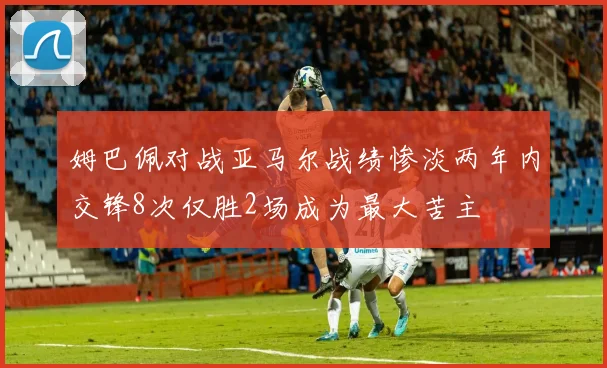 姆巴佩对战亚马尔战绩惨淡两年内交锋8次仅胜2场成为最大苦主
