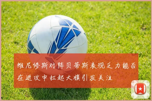 维尼修斯对阵贝蒂斯表现乏力能否在进攻中扛起大旗引发关注
