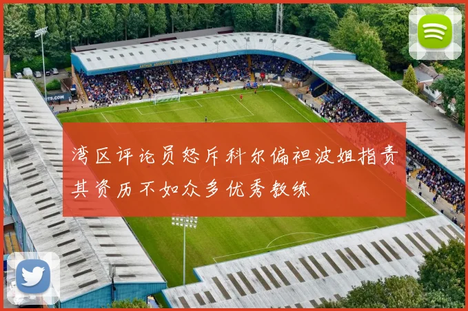 湾区评论员怒斥科尔偏袒波姐指责其资历不如众多优秀教练