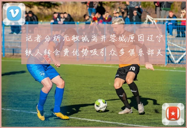 记者分析元敏诚离开蓉城原因辽宁铁人转会费优势吸引众多俱乐部关注