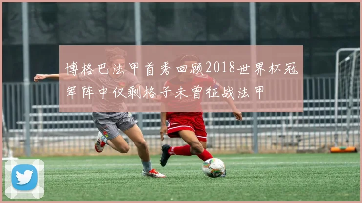 博格巴法甲首秀回顾2018世界杯冠军阵中仅剩格子未曾征战法甲