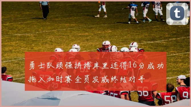勇士队顽强拼搏库里连得16分成功拖入加时赛全员发威终结对手
