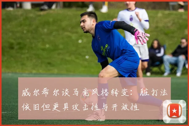 威尔希尔谈马竞风格转变：脏打法依旧但更具攻击性与开放性