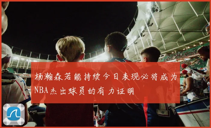 杨瀚森若能持续今日表现必将成为NBA杰出球员的有力证明