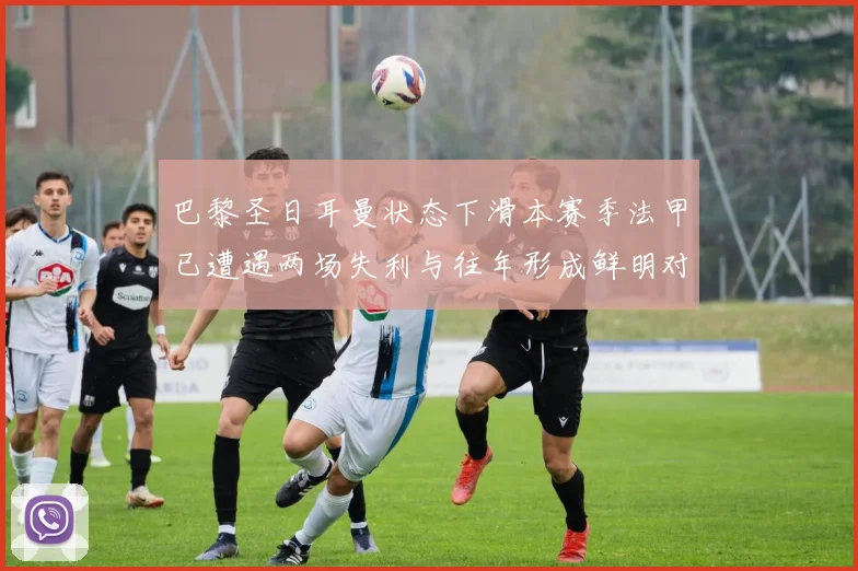 巴黎圣日耳曼状态下滑本赛季法甲已遭遇两场失利与往年形成鲜明对比