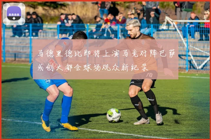 马德里德比即将上演马竞对阵巴萨或创大都会球场观众新纪录