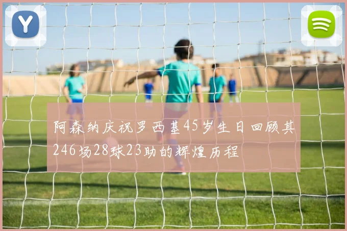 阿森纳庆祝罗西基45岁生日回顾其246场28球23助的辉煌历程