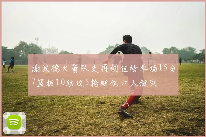 谢泼德火箭队史再创佳绩单场15分7篮板10助攻5抢断仅六人做到