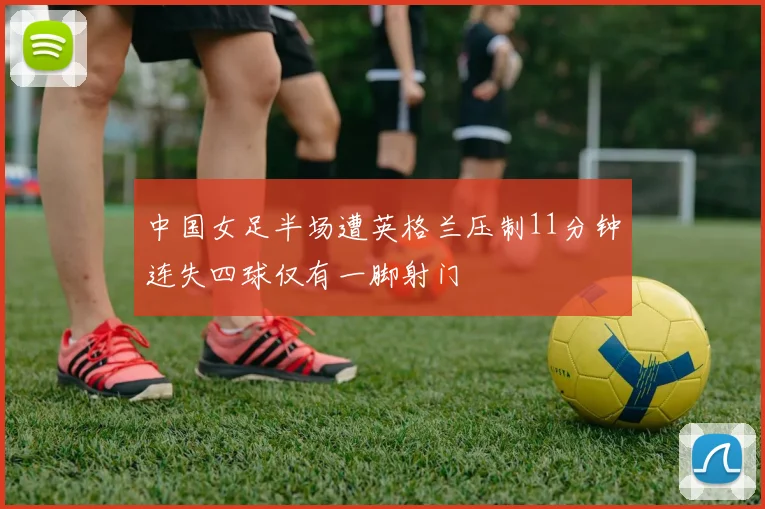 中国女足半场遭英格兰压制11分钟连失四球仅有一脚射门