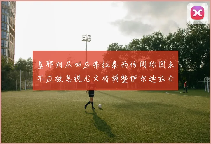 基耶利尼回应弗拉泰西传闻称国米不应被忽视尤文将调整伊尔迪兹合同内容