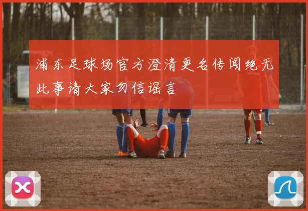 浦东足球场官方澄清更名传闻绝无此事请大家勿信谣言
