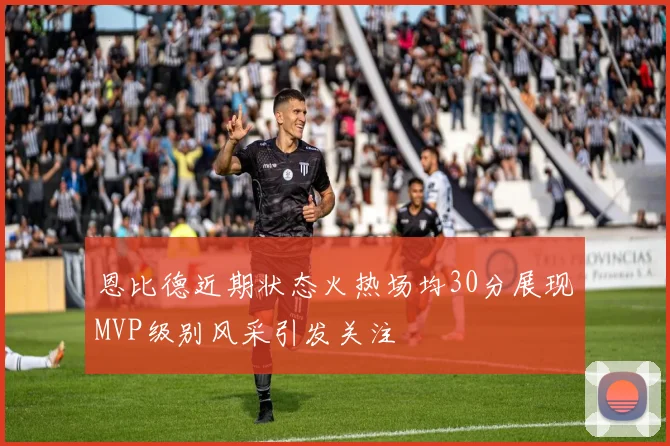恩比德近期状态火热场均30分展现MVP级别风采引发关注