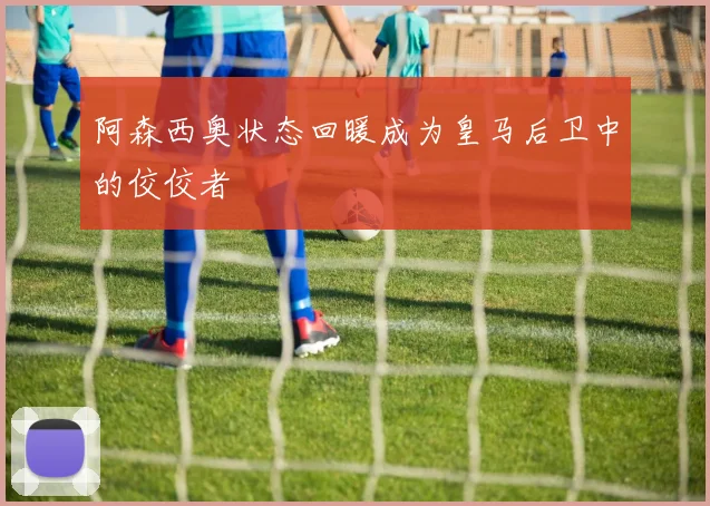 阿森西奥状态回暖成为皇马后卫中的佼佼者