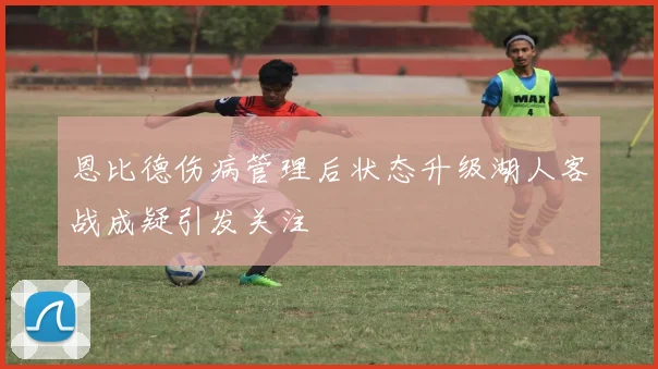 恩比德伤病管理后状态升级湖人客战成疑引发关注