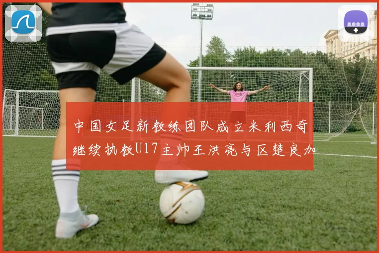 中国女足新教练团队成立米利西奇继续执教U17主帅王洪亮与区楚良加盟