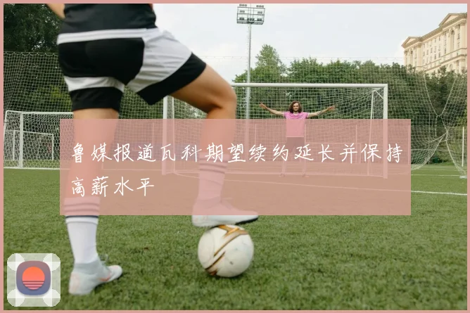 鲁媒报道瓦科期望续约延长并保持高薪水平