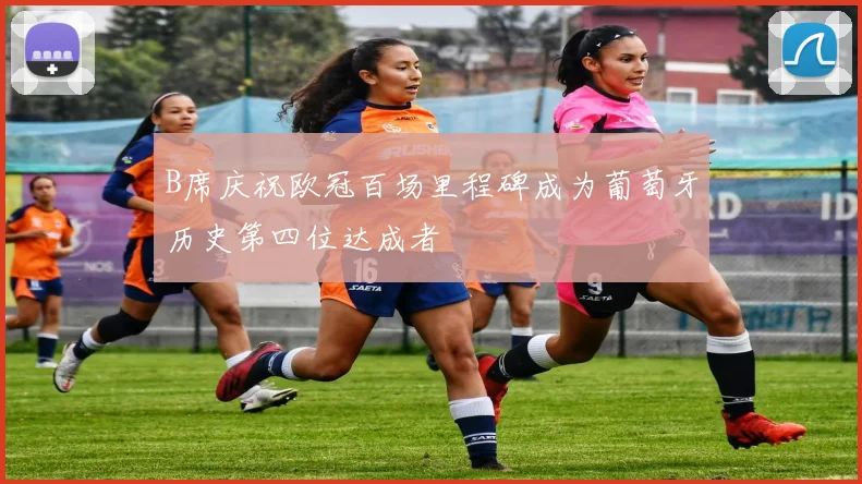 B席庆祝欧冠百场里程碑成为葡萄牙历史第四位达成者