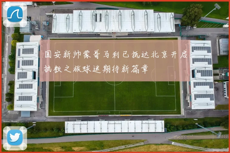 国安新帅蒙哥马利已抵达北京开启执教之旅球迷期待新篇章
