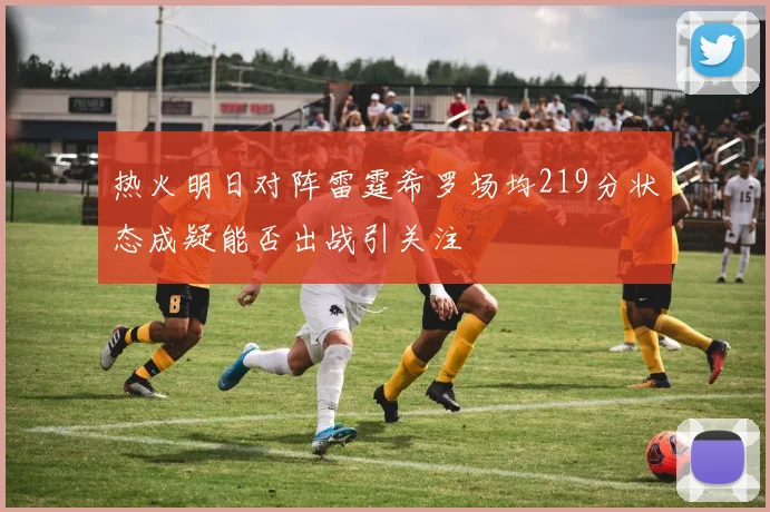 热火明日对阵雷霆希罗场均219分状态成疑能否出战引关注