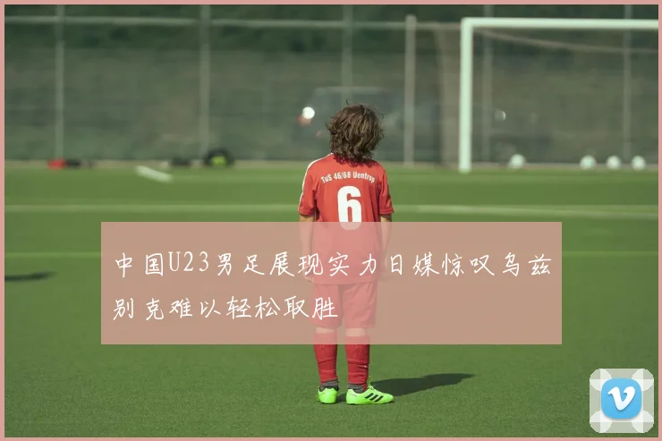 中国U23男足展现实力日媒惊叹乌兹别克难以轻松取胜