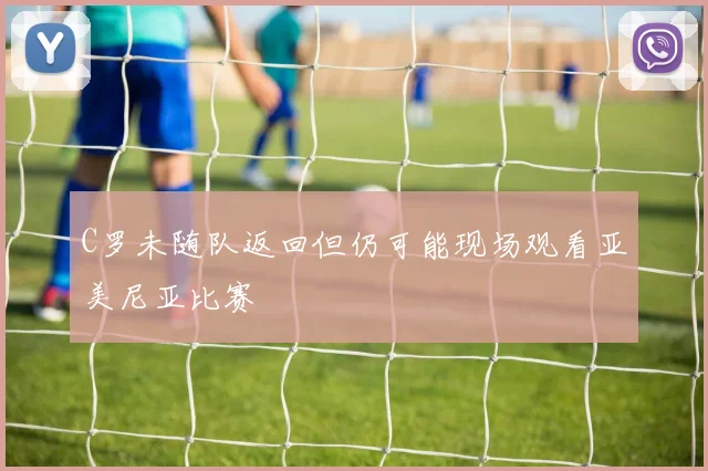C罗未随队返回但仍可能现场观看亚美尼亚比赛