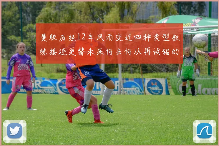 曼联历经12年风雨变迁四种类型教练接连更替未来何去何从再试错的空间有多少