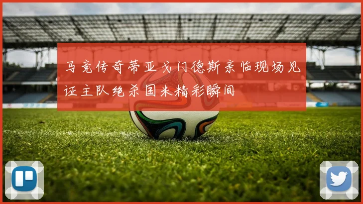 马竞传奇蒂亚戈门德斯亲临现场见证主队绝杀国米精彩瞬间